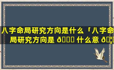 八字命局研究方向是什么「八字命局研究方向是 🐕 什么意 🦊 思啊」